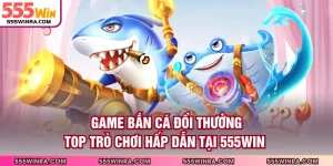 Game Bắn Cá Đổi Thưởng - Top Trò Chơi Hấp Dẫn Tại 555WIN