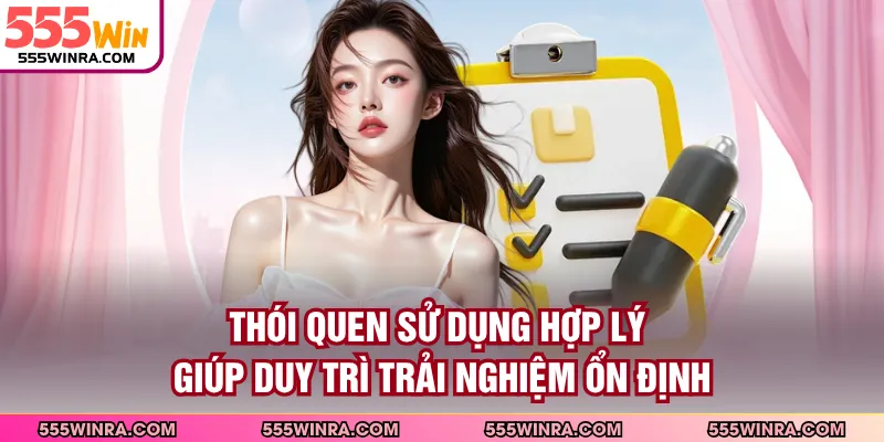 Thói quen sử dụng hợp lý giúp duy trì trải nghiệm ổn định